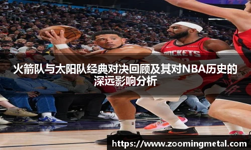 米兰官方火箭队与太阳队经典对决回顾及其对NBA历史的深远影响分析